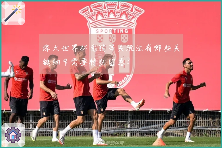 烽火世界杯竞猜串关玩法有哪些关键细节需要特别留意？