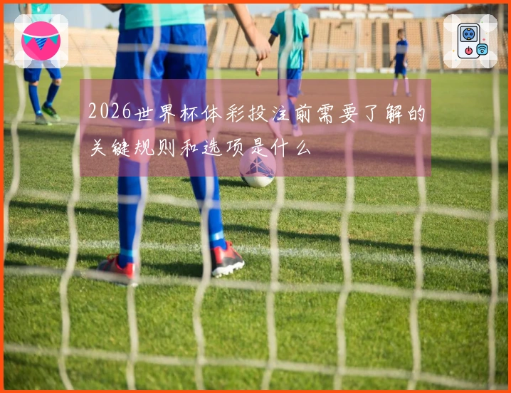 2026世界杯体彩投注前需要了解的关键规则和选项是什么
