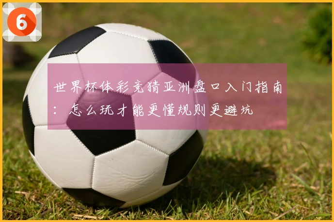 世界杯体彩竞猜亚洲盘口入门指南：怎么玩才能更懂规则更避坑