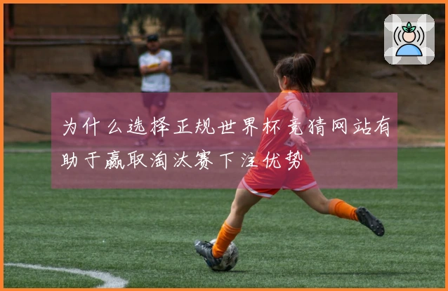 为什么选择正规世界杯竞猜网站有助于赢取淘汰赛下注优势