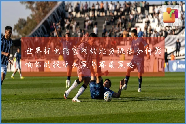 世界杯竞猜官网的比分玩法如何影响你的投注决策与赛前策略