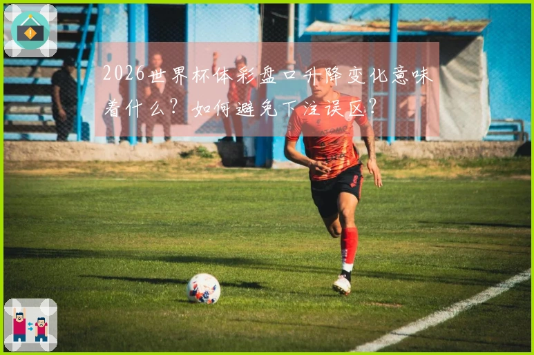 2026世界杯体彩盘口升降变化意味着什么？如何避免下注误区？